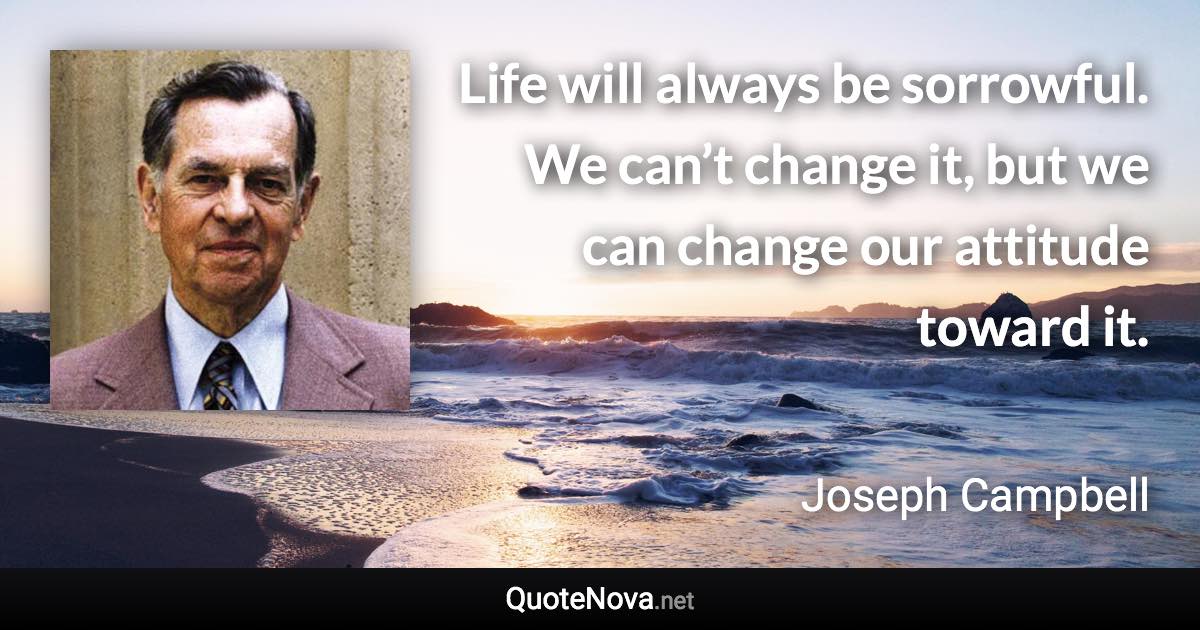 Life will always be sorrowful. We can’t change it, but we can change our attitude toward it. - Joseph Campbell quote