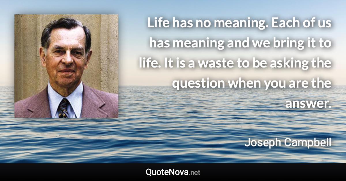 Life has no meaning. Each of us has meaning and we bring it to life. It is a waste to be asking the question when you are the answer. - Joseph Campbell quote