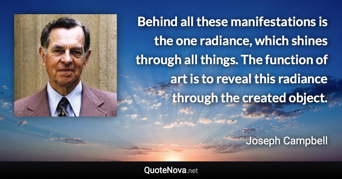 Behind all these manifestations is the one radiance, which shines through all things. The function of art is to reveal this radiance through the created object. - Joseph Campbell quote