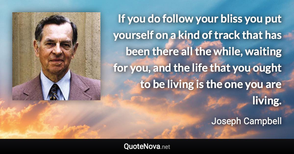 If you do follow your bliss you put yourself on a kind of track that has been there all the while, waiting for you, and the life that you ought to be living is the one you are living. - Joseph Campbell quote