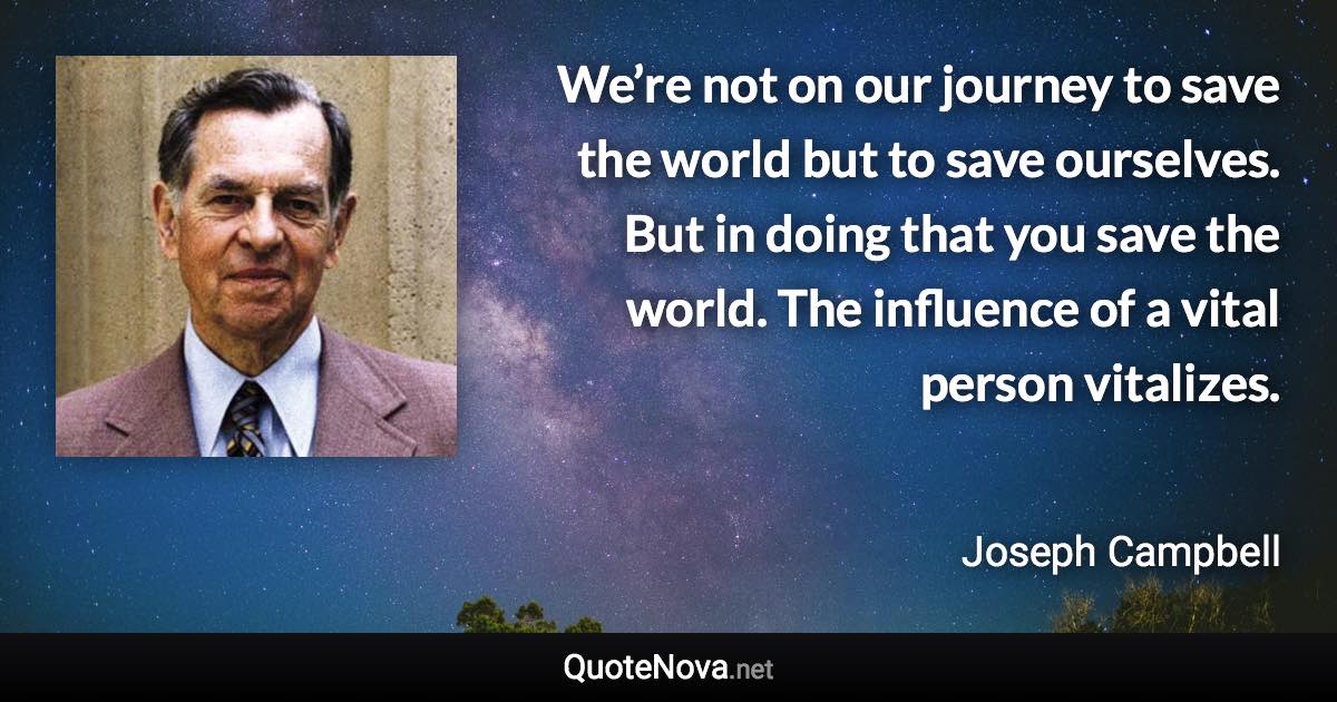 We’re not on our journey to save the world but to save ourselves. But in doing that you save the world. The influence of a vital person vitalizes. - Joseph Campbell quote