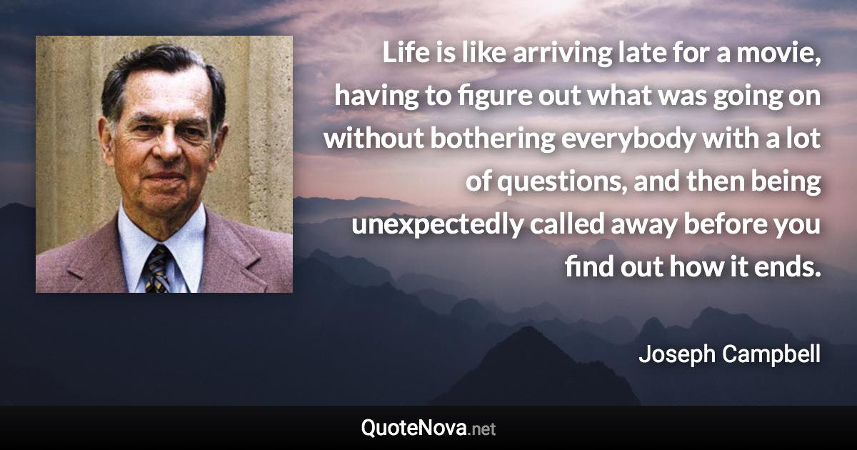 Life is like arriving late for a movie, having to figure out what was going on without bothering everybody with a lot of questions, and then being unexpectedly called away before you find out how it ends. - Joseph Campbell quote