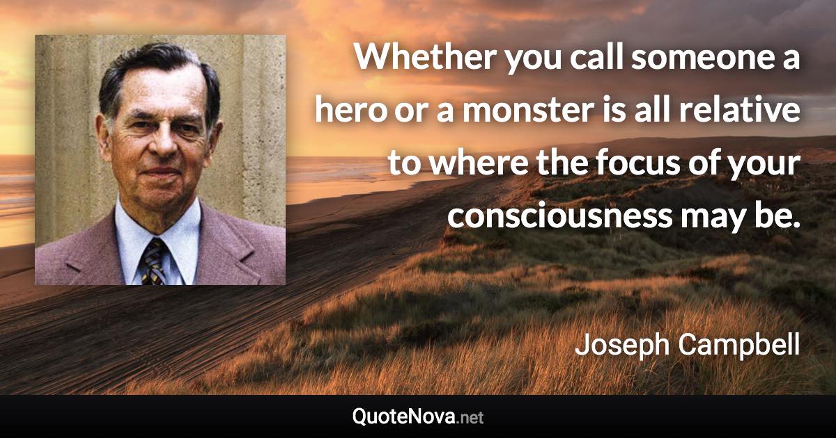 Whether you call someone a hero or a monster is all relative to where the focus of your consciousness may be. - Joseph Campbell quote