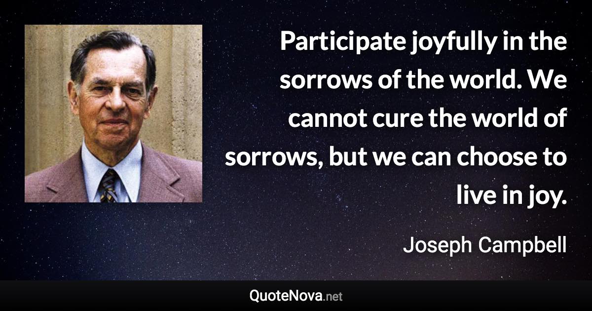 Participate joyfully in the sorrows of the world. We cannot cure the world of sorrows, but we can choose to live in joy. - Joseph Campbell quote