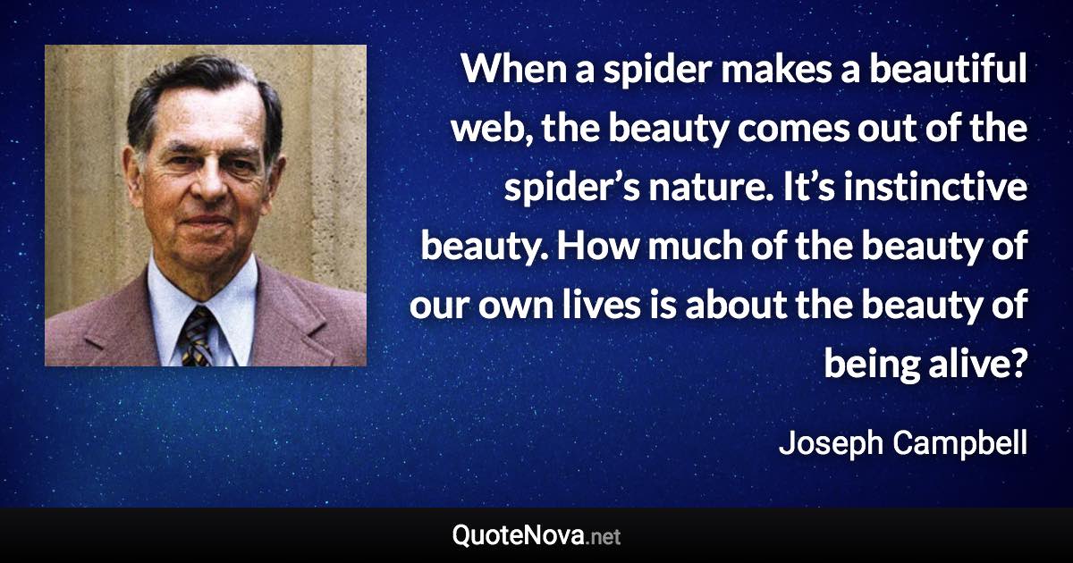 When a spider makes a beautiful web, the beauty comes out of the spider’s nature. It’s instinctive beauty. How much of the beauty of our own lives is about the beauty of being alive? - Joseph Campbell quote