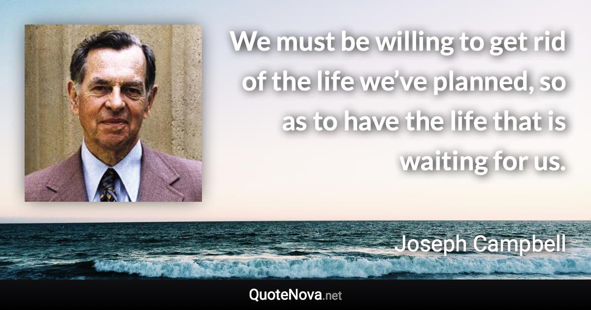 We must be willing to get rid of the life we’ve planned, so as to have the life that is waiting for us. - Joseph Campbell quote