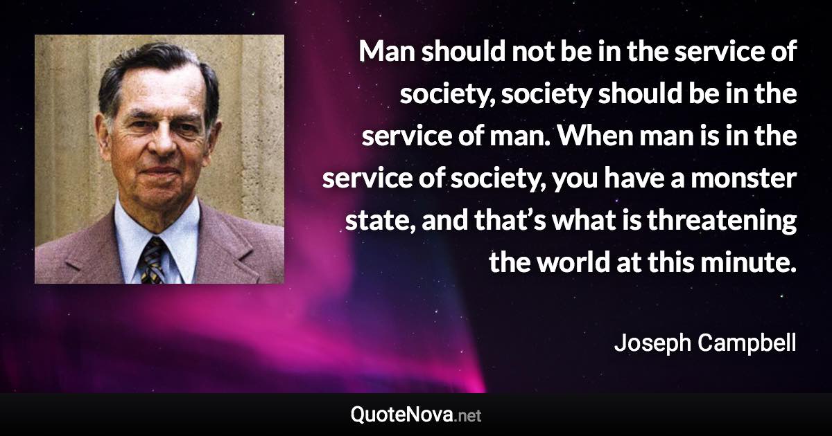 Man should not be in the service of society, society should be in the service of man. When man is in the service of society, you have a monster state, and that’s what is threatening the world at this minute. - Joseph Campbell quote