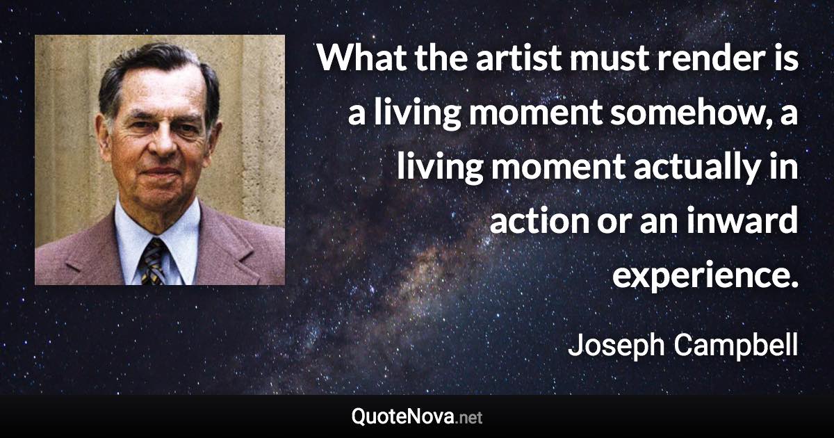 What the artist must render is a living moment somehow, a living moment actually in action or an inward experience. - Joseph Campbell quote