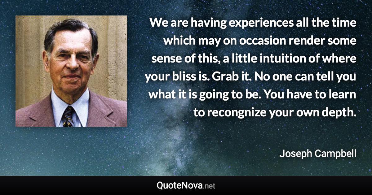 We are having experiences all the time which may on occasion render some sense of this, a little intuition of where your bliss is. Grab it. No one can tell you what it is going to be. You have to learn to recongnize your own depth. - Joseph Campbell quote