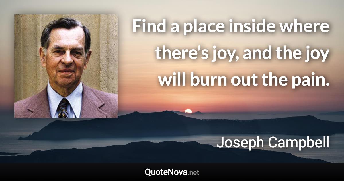 Find a place inside where there’s joy, and the joy will burn out the pain. - Joseph Campbell quote