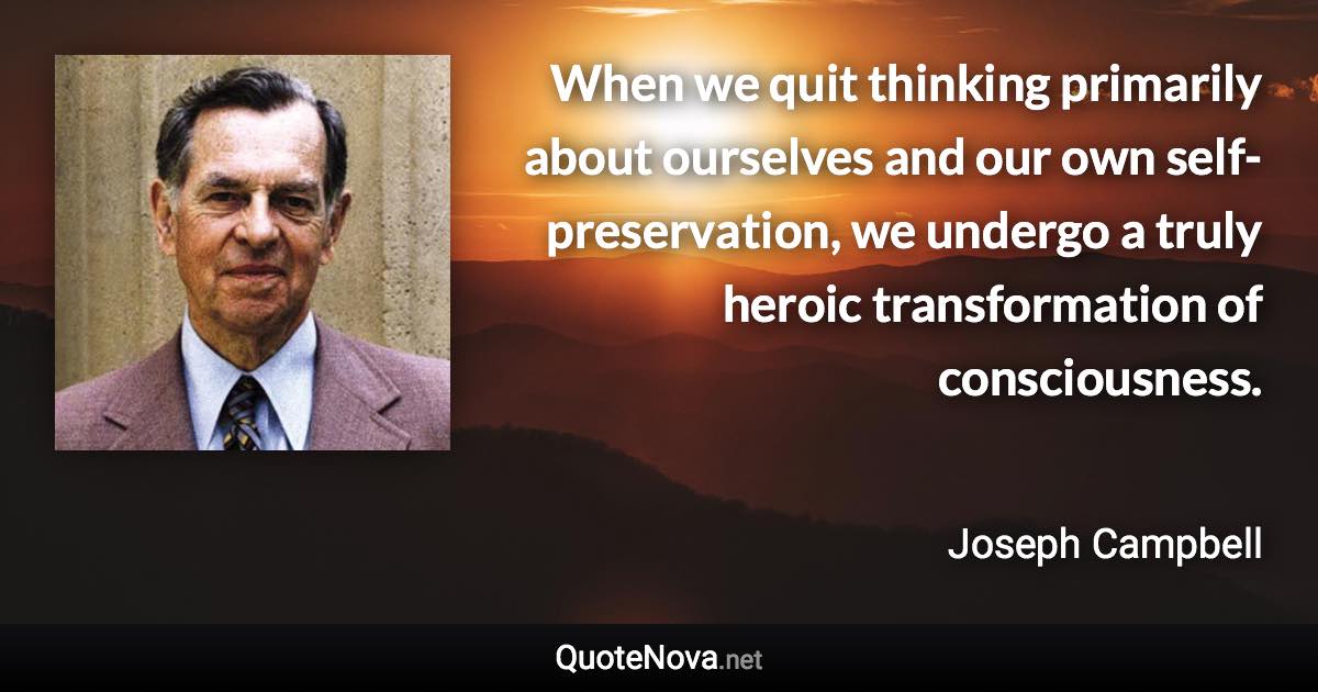 When we quit thinking primarily about ourselves and our own self-preservation, we undergo a truly heroic transformation of consciousness. - Joseph Campbell quote