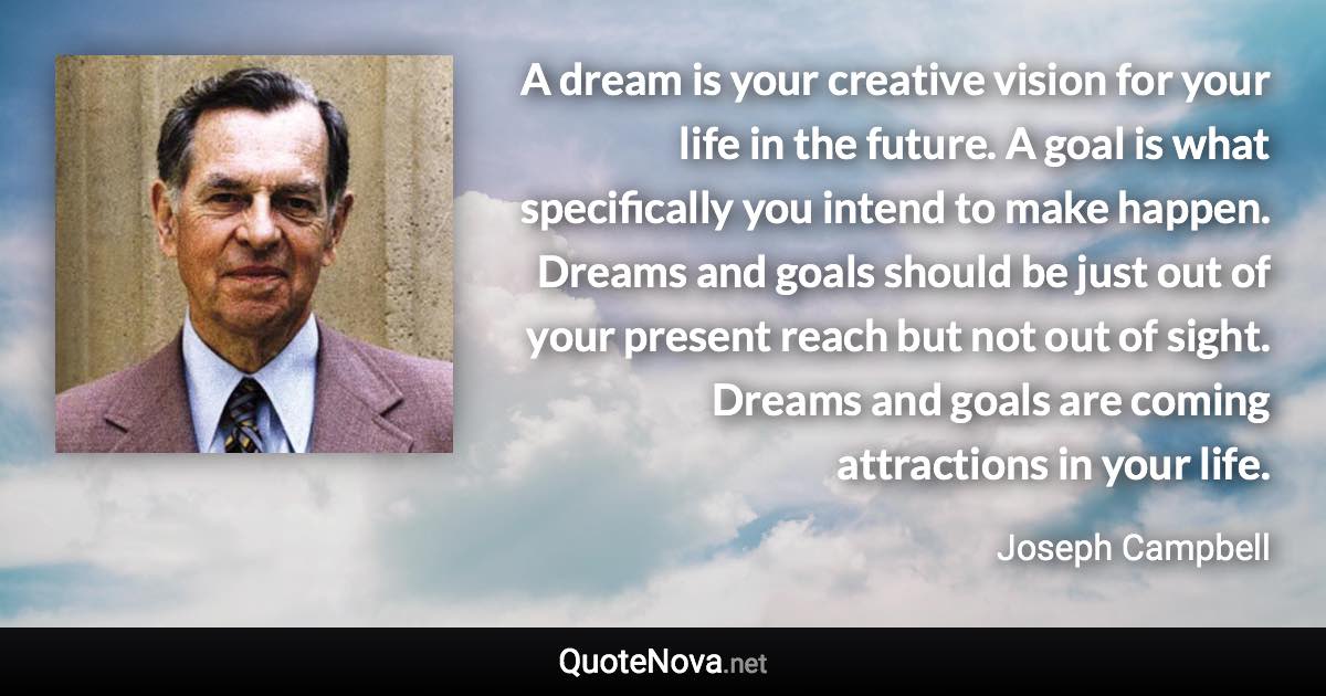 A dream is your creative vision for your life in the future. A goal is what specifically you intend to make happen. Dreams and goals should be just out of your present reach but not out of sight. Dreams and goals are coming attractions in your life. - Joseph Campbell quote