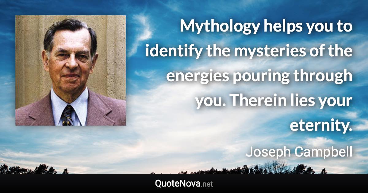 Mythology helps you to identify the mysteries of the energies pouring through you. Therein lies your eternity. - Joseph Campbell quote