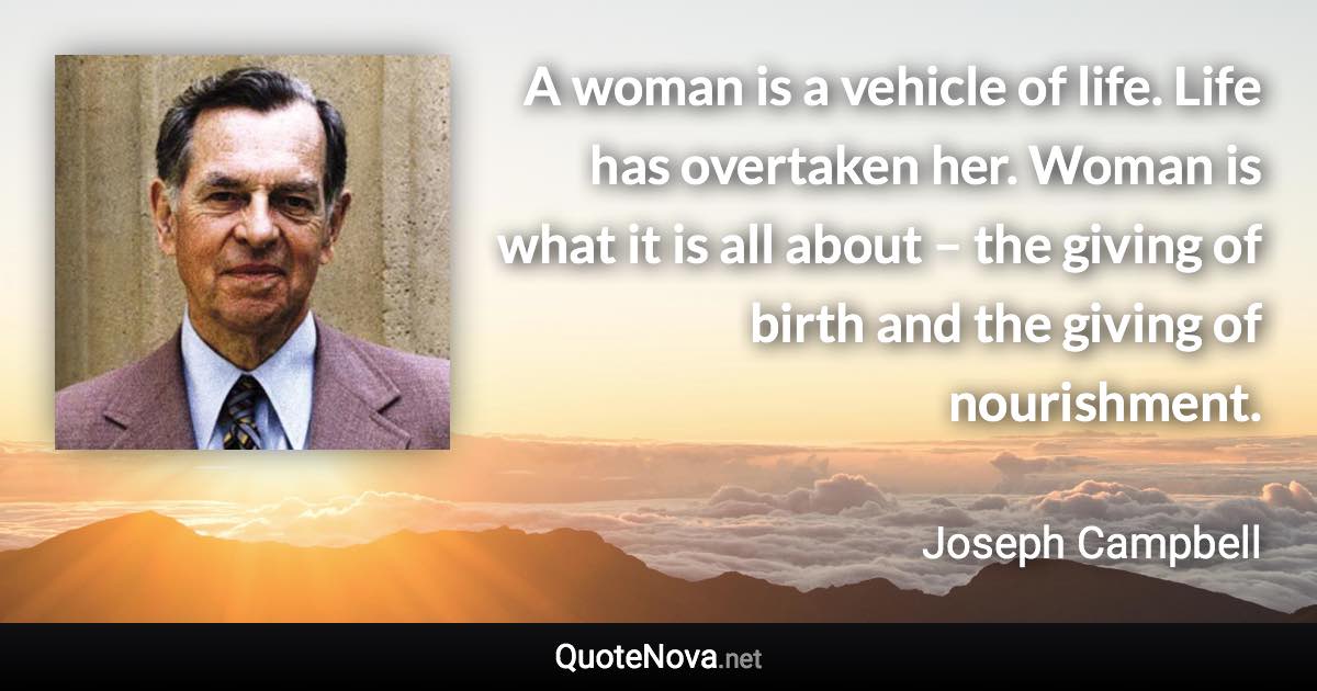 A woman is a vehicle of life. Life has overtaken her. Woman is what it is all about – the giving of birth and the giving of nourishment. - Joseph Campbell quote