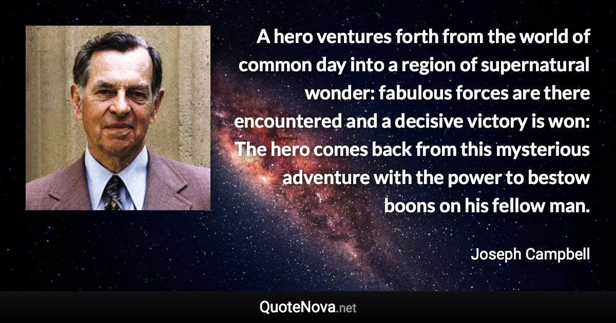 A hero ventures forth from the world of common day into a region of supernatural wonder: fabulous forces are there encountered and a decisive victory is won: The hero comes back from this mysterious adventure with the power to bestow boons on his fellow man. - Joseph Campbell quote