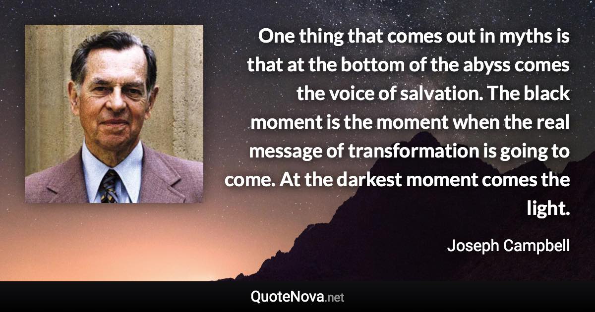 One thing that comes out in myths is that at the bottom of the abyss comes the voice of salvation. The black moment is the moment when the real message of transformation is going to come. At the darkest moment comes the light. - Joseph Campbell quote