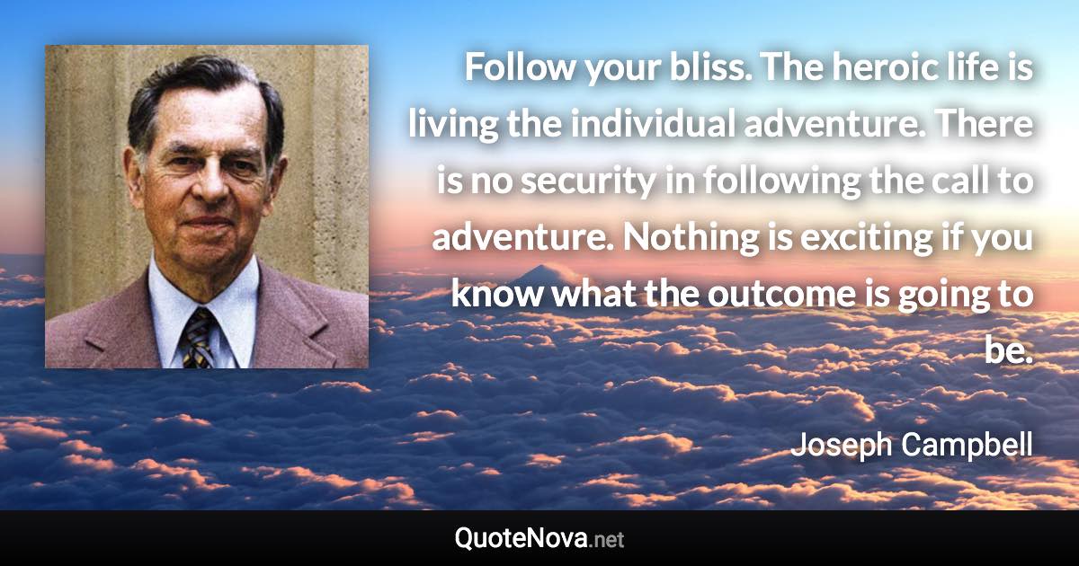 Follow your bliss. The heroic life is living the individual adventure. There is no security in following the call to adventure. Nothing is exciting if you know what the outcome is going to be. - Joseph Campbell quote