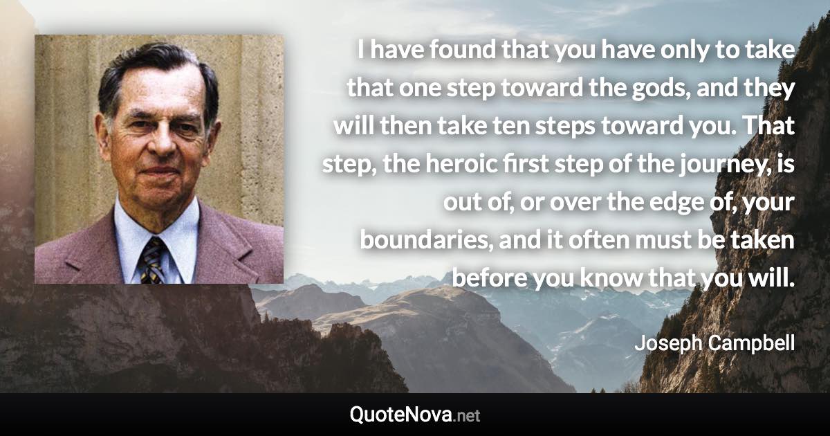 I have found that you have only to take that one step toward the gods, and they will then take ten steps toward you. That step, the heroic first step of the journey, is out of, or over the edge of, your boundaries, and it often must be taken before you know that you will. - Joseph Campbell quote