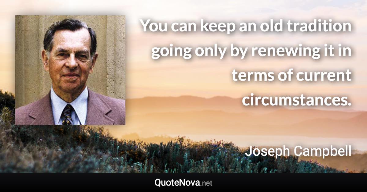 You can keep an old tradition going only by renewing it in terms of current circumstances. - Joseph Campbell quote