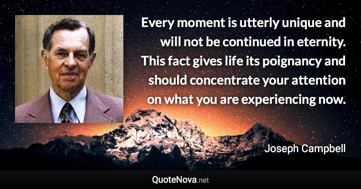 Every moment is utterly unique and will not be continued in eternity. This fact gives life its poignancy and should concentrate your attention on what you are experiencing now. - Joseph Campbell quote