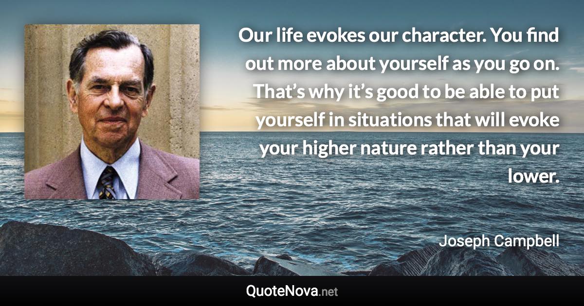 Our life evokes our character. You find out more about yourself as you go on. That’s why it’s good to be able to put yourself in situations that will evoke your higher nature rather than your lower. - Joseph Campbell quote