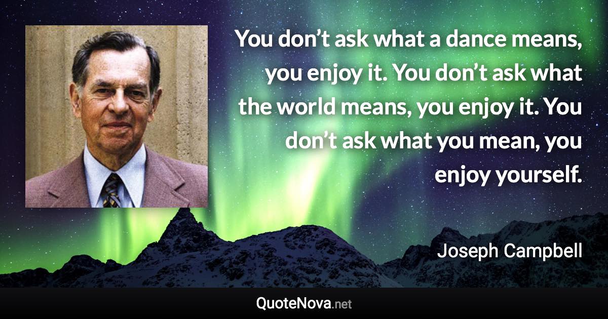 You don’t ask what a dance means, you enjoy it. You don’t ask what the world means, you enjoy it. You don’t ask what you mean, you enjoy yourself. - Joseph Campbell quote