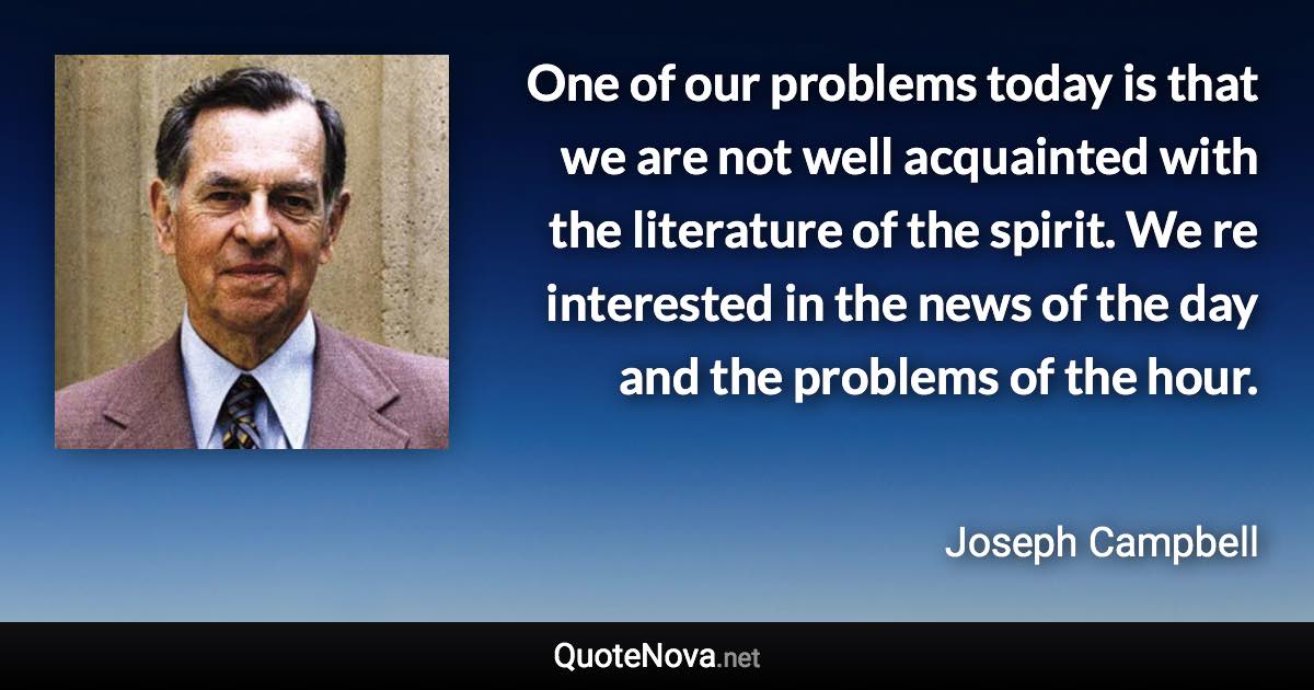 One of our problems today is that we are not well acquainted with the literature of the spirit. We re interested in the news of the day and the problems of the hour. - Joseph Campbell quote