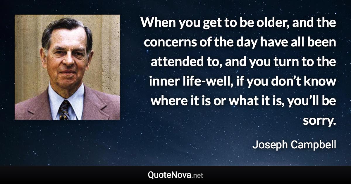 When you get to be older, and the concerns of the day have all been attended to, and you turn to the inner life-well, if you don’t know where it is or what it is, you’ll be sorry. - Joseph Campbell quote