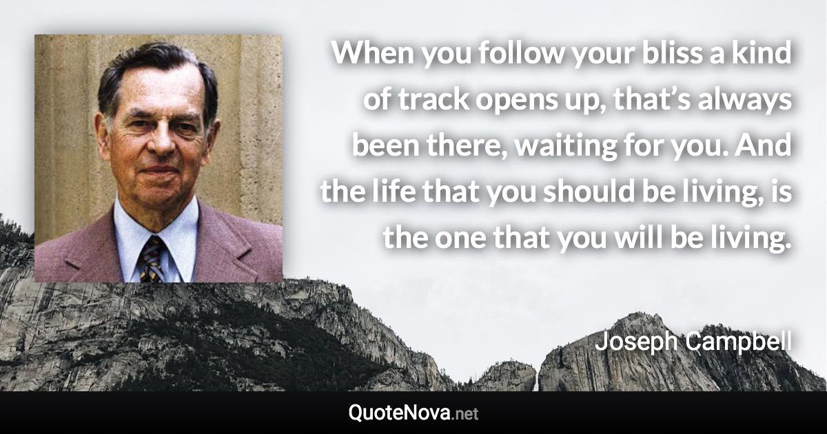 When you follow your bliss a kind of track opens up, that’s always been there, waiting for you. And the life that you should be living, is the one that you will be living. - Joseph Campbell quote