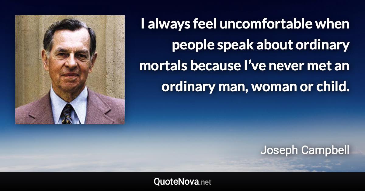 I always feel uncomfortable when people speak about ordinary mortals because I’ve never met an ordinary man, woman or child. - Joseph Campbell quote