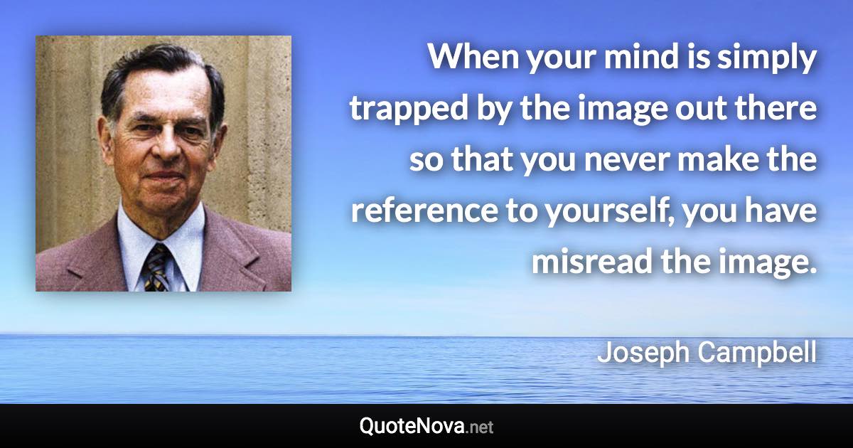 When your mind is simply trapped by the image out there so that you never make the reference to yourself, you have misread the image. - Joseph Campbell quote