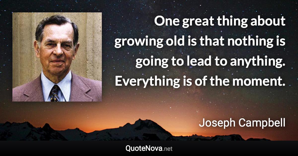 One great thing about growing old is that nothing is going to lead to anything. Everything is of the moment. - Joseph Campbell quote