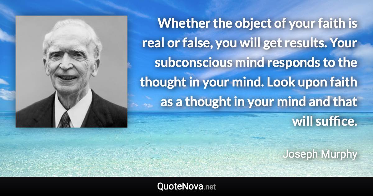 Whether the object of your faith is real or false, you will get results. Your subconscious mind responds to the thought in your mind. Look upon faith as a thought in your mind and that will suffice. - Joseph Murphy quote