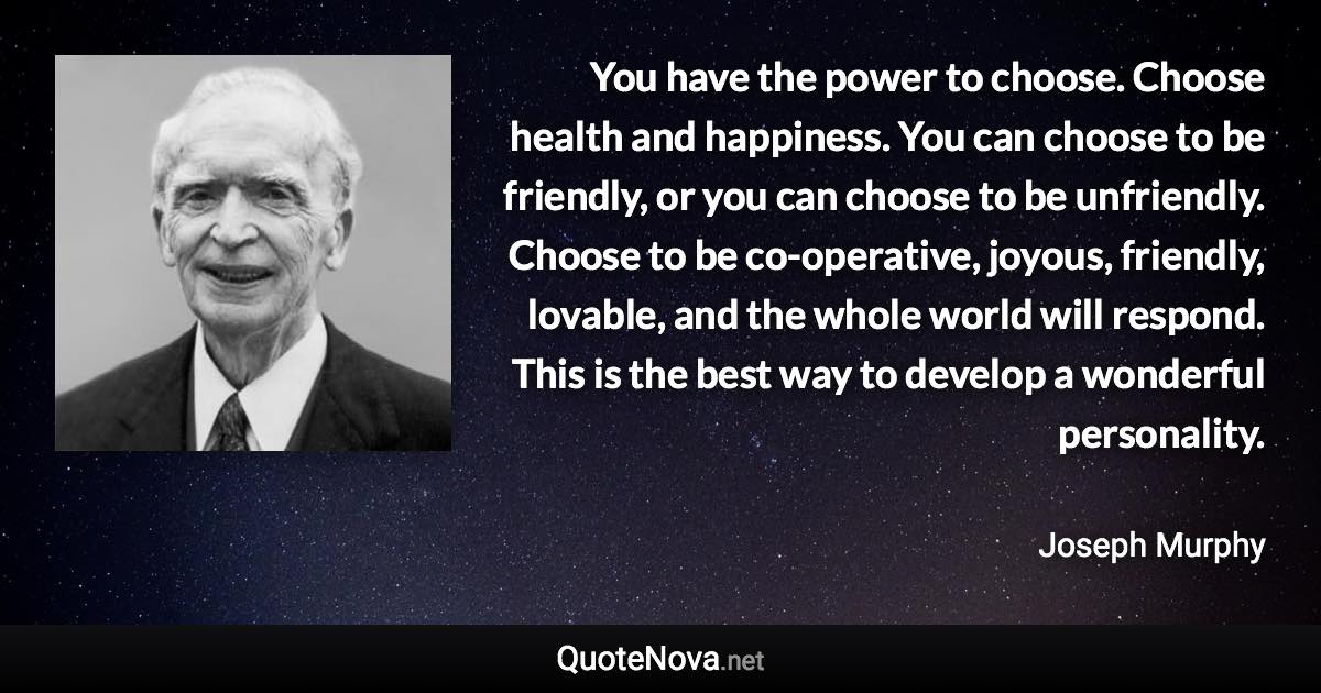 You have the power to choose. Choose health and happiness. You can choose to be friendly, or you can choose to be unfriendly. Choose to be co-operative, joyous, friendly, lovable, and the whole world will respond. This is the best way to develop a wonderful personality. - Joseph Murphy quote