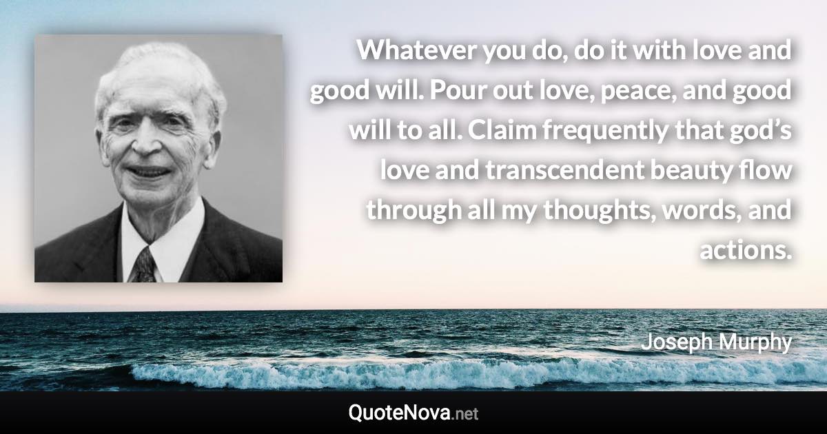 Whatever you do, do it with love and good will. Pour out love, peace, and good will to all. Claim frequently that god’s love and transcendent beauty flow through all my thoughts, words, and actions. - Joseph Murphy quote