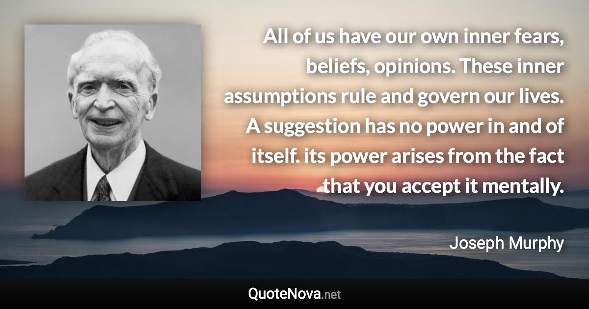 All of us have our own inner fears, beliefs, opinions. These inner assumptions rule and govern our lives. A suggestion has no power in and of itself. its power arises from the fact that you accept it mentally. - Joseph Murphy quote