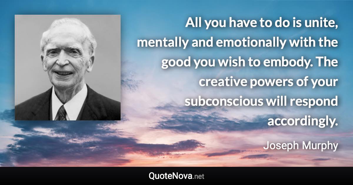 All you have to do is unite, mentally and emotionally with the good you wish to embody. The creative powers of your subconscious will respond accordingly. - Joseph Murphy quote