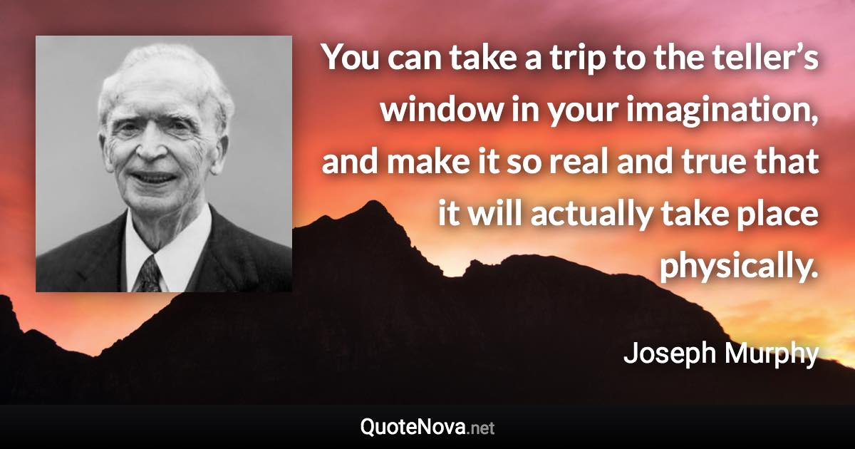 You can take a trip to the teller’s window in your imagination, and make it so real and true that it will actually take place physically. - Joseph Murphy quote