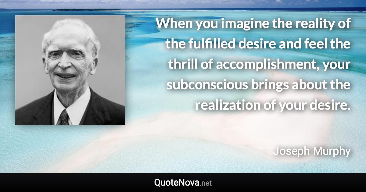 When you imagine the reality of the fulfilled desire and feel the thrill of accomplishment, your subconscious brings about the realization of your desire. - Joseph Murphy quote