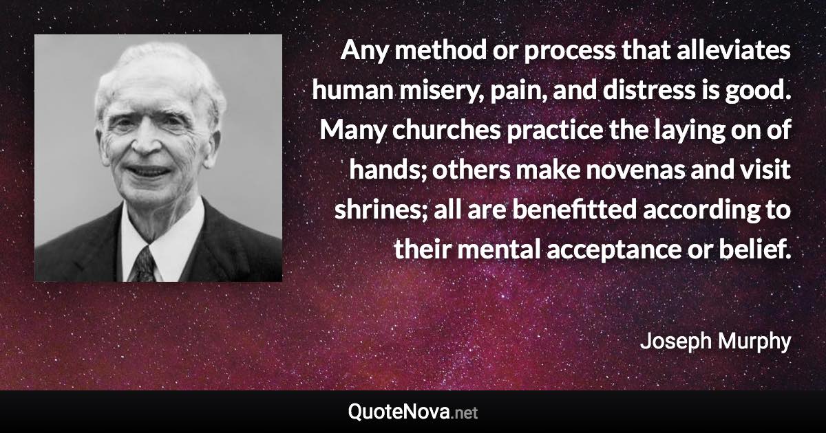 Any method or process that alleviates human misery, pain, and distress is good. Many churches practice the laying on of hands; others make novenas and visit shrines; all are benefitted according to their mental acceptance or belief. - Joseph Murphy quote