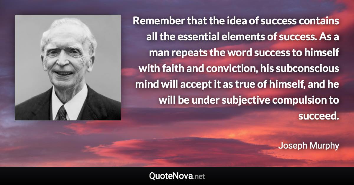 Remember that the idea of success contains all the essential elements of success. As a man repeats the word success to himself with faith and conviction, his subconscious mind will accept it as true of himself, and he will be under subjective compulsion to succeed. - Joseph Murphy quote