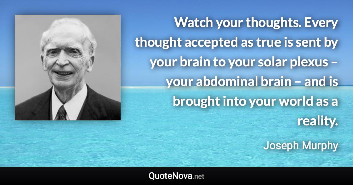 Watch your thoughts. Every thought accepted as true is sent by your brain to your solar plexus – your abdominal brain – and is brought into your world as a reality. - Joseph Murphy quote