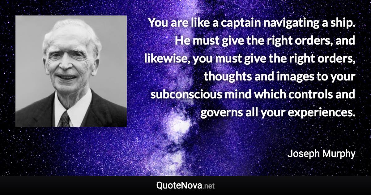 You are like a captain navigating a ship. He must give the right orders, and likewise, you must give the right orders, thoughts and images to your subconscious mind which controls and governs all your experiences. - Joseph Murphy quote