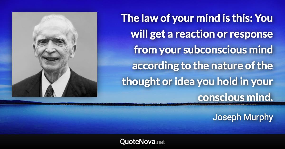 The law of your mind is this: You will get a reaction or response from your subconscious mind according to the nature of the thought or idea you hold in your conscious mind. - Joseph Murphy quote