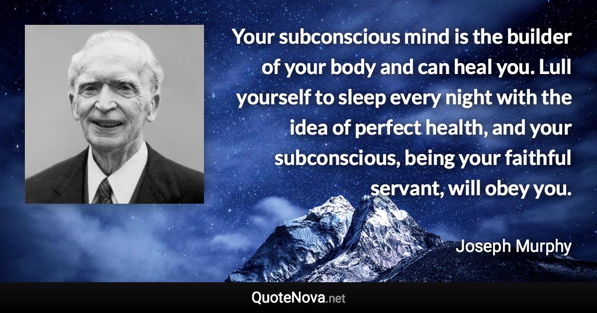 Your subconscious mind is the builder of your body and can heal you. Lull yourself to sleep every night with the idea of perfect health, and your subconscious, being your faithful servant, will obey you. - Joseph Murphy quote