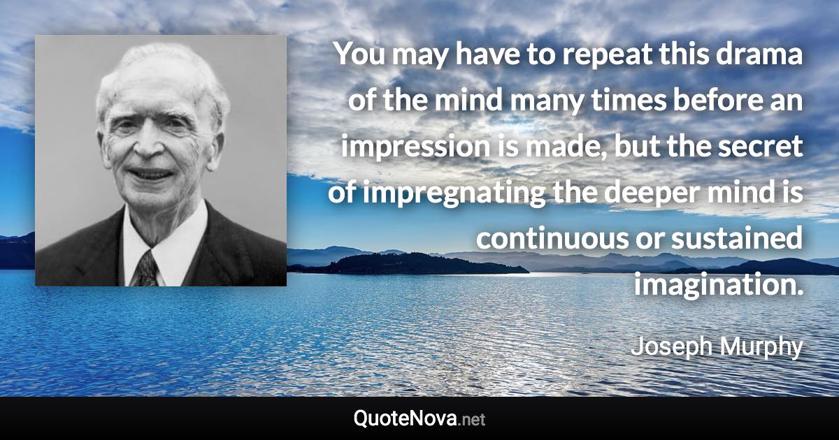 You may have to repeat this drama of the mind many times before an impression is made, but the secret of impregnating the deeper mind is continuous or sustained imagination. - Joseph Murphy quote