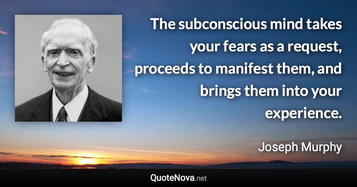 The subconscious mind takes your fears as a request, proceeds to manifest them, and brings them into your experience. - Joseph Murphy quote