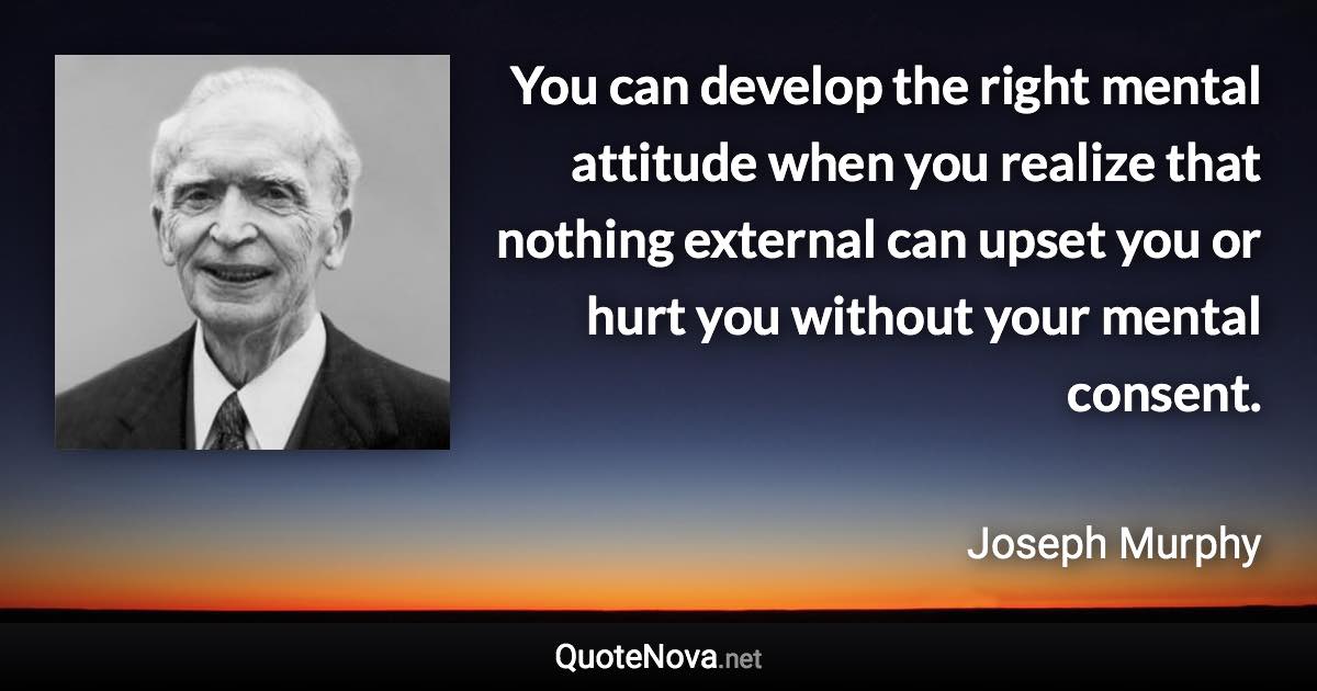 You can develop the right mental attitude when you realize that nothing external can upset you or hurt you without your mental consent. - Joseph Murphy quote