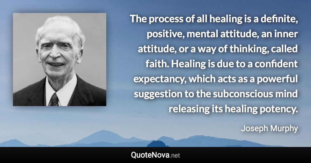 The process of all healing is a definite, positive, mental attitude, an inner attitude, or a way of thinking, called faith. Healing is due to a confident expectancy, which acts as a powerful suggestion to the subconscious mind releasing its healing potency. - Joseph Murphy quote