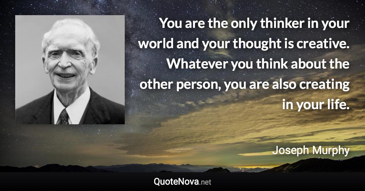 You are the only thinker in your world and your thought is creative. Whatever you think about the other person, you are also creating in your life. - Joseph Murphy quote